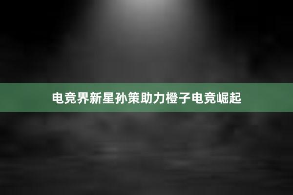 电竞界新星孙策助力橙子电竞崛起