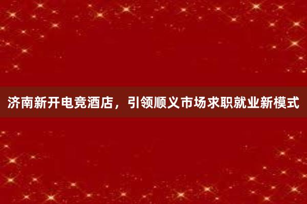 济南新开电竞酒店，引领顺义市场求职就业新模式