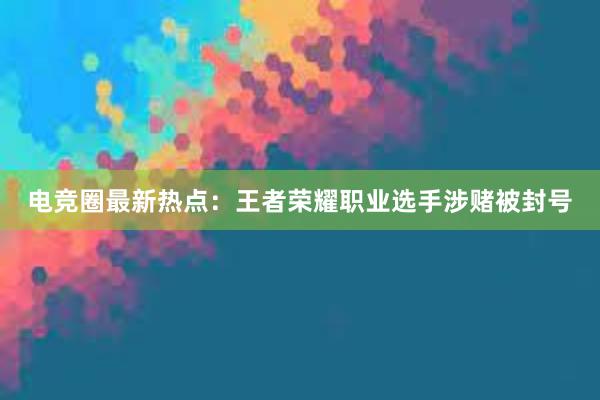 电竞圈最新热点：王者荣耀职业选手涉赌被封号