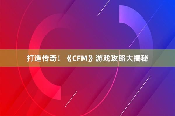 打造传奇！《CFM》游戏攻略大揭秘