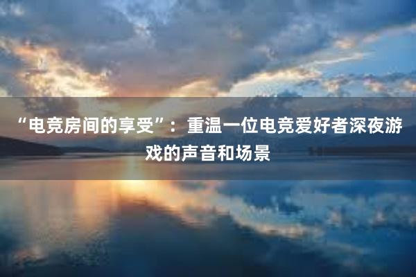 “电竞房间的享受”：重温一位电竞爱好者深夜游戏的声音和场景