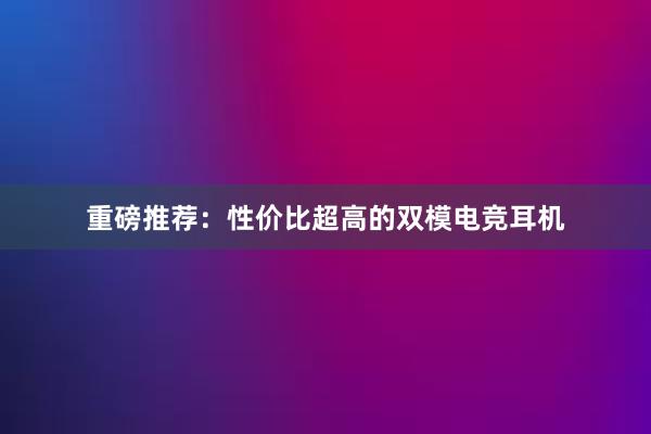 重磅推荐：性价比超高的双模电竞耳机