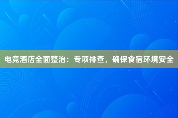 电竞酒店全面整治：专项排查，确保食宿环境安全