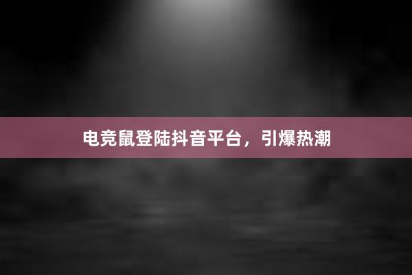 电竞鼠登陆抖音平台，引爆热潮