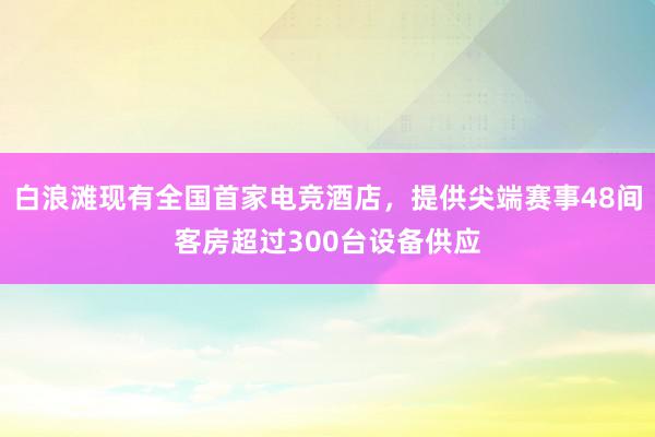 白浪滩现有全国首家电竞酒店，提供尖端赛事48间客房超过300台设备供应