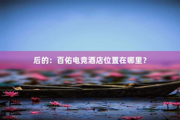 后的：百佑电竞酒店位置在哪里？