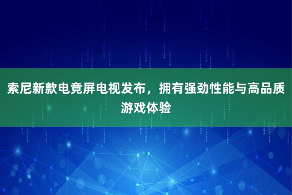 索尼新款电竞屏电视发布，拥有强劲性能与高品质游戏体验