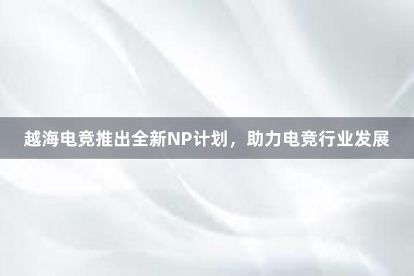 越海电竞推出全新NP计划，助力电竞行业发展