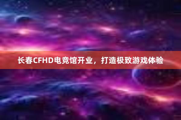 长春CFHD电竞馆开业，打造极致游戏体验