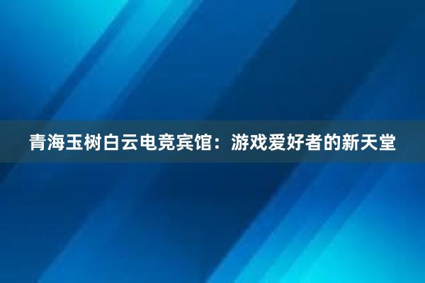 青海玉树白云电竞宾馆：游戏爱好者的新天堂