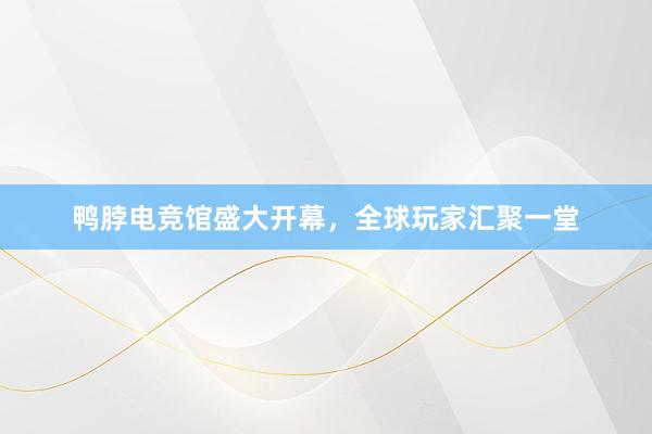 鸭脖电竞馆盛大开幕，全球玩家汇聚一堂