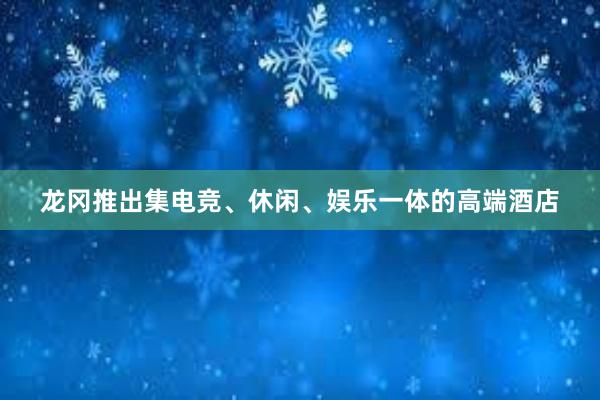 龙冈推出集电竞、休闲、娱乐一体的高端酒店